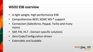 WSO2 ESB overview 
• A light weight, high performance ESB 
• Comprehensive REST, SOAP, WS-* support 
• Connectors (Salesforce, Paypal, Twilio and many 
more) 
• SAP, FIX, HL7 - Domain specific solutions 
• Zero Code/Configuration driven 
• Extensible and Scalable 
 