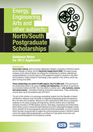 Energy, Engineering, Arts and
Energy,
 other subjects: North/South
 Postgraduate Scholarships
Engineering,
Arts and
other subjects:
North/South
Postgraduate
Scholarships
Guidance Notes
for 2012 Applicants
Introduction
Universities Ireland, which promotes collaboration between universities in Northern Ireland
and the Republic of Ireland, and the Electricity Supply Board (ESB), the largest energy
company on the island of Ireland, are offering five scholarships to students undertaking a
recognised Master’s or the first year of a PhD programme (taught or research) in the other
Irish jurisdiction. Dublin Institute of Technology is also a partner in this scheme, which has
been running since 2005.

These scholarships are worth 15,000 (approx. Stg £12,500) each. This year three of
the scholarships will be in the areas of energy and engineering, and will be co-sponsored
by Universities Ireland and ESB. Two more will be in another area – arts, business, science
and social science – and will be funded by Universities Ireland alone. These scholarships
must be taken up for the academic year 2012-2013.

The aim of this scheme is to encourage outstanding students from the Republic of Ireland
and Northern Ireland to cross the border to undertake postgraduate study and experience
life in the other Irish jurisdiction. Because it is 50% sponsored by ESB, there is a particular
emphasis on the areas of energy and engineering, and the scheme aims to help build
all-island innovation in STEM subjects (science, technology, engineering and mathematics)
which will be crucial in moving the island towards the kind of sustainable knowledge society
that is vital both for its future prosperity and environmental sustainability. It is thus a scheme
which has been conceived both to support the continuing peace process in Northern Ireland
and to train highly skilled postgraduates to contribute to a new phase of economic and
environmental development for the island as a whole.
 