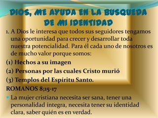 DIOS, ME AYUDA EN LA BUSQUEDA
        DE MI IDENTIDAD
1. A Dios le interesa que todos sus seguidores tengamos
   una oportunidad para crecer y desarrollar toda
   nuestra potencialidad. Para él cada uno de nosotros es
   de mucho valor porque somos:
(1) Hechos a su imagen
(2) Personas por las cuales Cristo murió
(3) Templos del Espíritu Santo.
ROMANOS 8;15-17
 La mujer cristiana necesita ser sana, tener una
   personalidad íntegra, necesita tener su identidad
   clara, saber quién es en verdad.
 