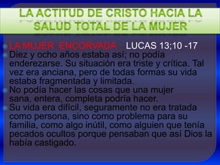  LA MUJER    ENCORVADA LUCAS 13;10 -17
 Diez y ocho años estaba así; no podía
  enderezarse. Su situación era triste y crítica. Tal
  vez era anciana, pero de todas formas su vida
  estaba fragmentada y limitada.
 No podía hacer las cosas que una mujer
  sana, entera, completa podría hacer.
 Su vida era difícil, seguramente no era tratada
  como persona, sino como problema para su
  familia, como algo inútil, como alguien que tenía
  pecados ocultos porque pensaban que así Dios la
  había castigado.
 