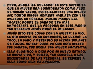  Pero, ahora ¡el milagro! En este medio en
  que la mujer era considerada como algo
  de ningún valor, especialmente una mujer
  así; donde ningún hombre hablaba con las
  mujeres en público, mucho menos las
  tocaba; donde el sábado era más
  importante que la persona; en este medio
  tan negativo Jesús obró el milagro.
 Jesús hizo seis cosas con la mujer; la vio,
  se dio cuenta de su condición, la llamó, la
  tocó, la sanó y defendió su acción delante
  de todos. No hay duda de que esta mujer
  fue sanada, fue hecha una mujer completa.
 Ella glorificó a Dios por su nuevo estado,
  su nueva vida, y Cristo, tan sensible a las
  necesidades de las personas, se refiere a
  ella como Hija de Abraham.
 