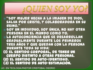  “Soy  mujer hecha a la imagen de Dios,
   salva por Cristo, y colaboradora en su
   Reino.”
  Soy un individuo, soy única, no hay otra
   persona en el mundo como yo.
  La autoconciencia que se desarrollan
   gradualmente durante los primeros
   tres años y que quedan con la persona
   durante toda su vida:
 (1) El sentido corporal, de tener un
   cuerpo distinto a otras personas.
 (2) El sentido de auto-identidad.
 (3) El sentido de auto-estimación.
LIC. EN TEOLOGIA PASTOR CRISTOBAL OSORIO
 