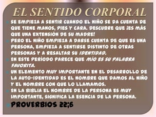    se empieza a sentir cuando el niño se da cuenta de
    que tiene manos, pies y cara. Descubre que ¡es más
    que una extensión de su madre!
   Pero el niño empieza a darse cuenta de que es una
    persona, empieza a sentirse distinto de otras
    personas y a resaltar su identidad.
   En este período parece que mío es su palabra
    favorita.
   Un elemento muy importante en el desarrollo de
    la auto-identidad es el nombre que damos al niño
    y el nombre con que lo llamamos.
   En la Biblia el nombre de la persona es muy
    importante, significa la esencia de la persona.
PROVERBIOS           22;6
 