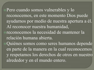 Pero  cuando somos vulnerables y lo
 reconocemos, en este momento Dios puede
 ayudarnos por medio de nuestra apertura a él.
 Al reconocer nuestra humanidad,
reconocemos la necesidad de mantener la
 relación humana abierta.
Quiénes somos como seres humanos depende
 en parte de la manera en la cual reconocemos
 y respetamos los derechos de otros en nuestro
 alrededor y en el mundo entero.
 