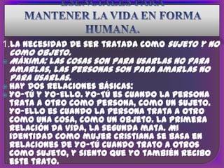 1.La necesidad de ser tratada como sujeto y no
  como objeto.
 Máxima: las cosas son para usarlas no para
  amarlas, las personas son para amarlas no
  para usarlas.
 hay dos relaciones básicas:
 Yo-Tú y Yo-Ello. Yo-Tú es cuando
                                 la persona
 trata a otro como persona, como un sujeto.
 Yo-Ello es cuando la persona trata a otro
 como una cosa, como un objeto. La primera
 relación da vida, la segunda mata. Mi
 identidad como mujer cristiana se basa en
 relaciones de Yo-Tú cuando trato a otros
 como sujeto, y siento que yo también recibo
 este trato.
 