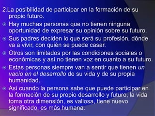 2.La posibilidad de participar en la formación de su
  propio futuro.
 Hay muchas personas que no tienen ninguna
  oportunidad de expresar su opinión sobre su futuro.
 Sus padres deciden lo que será su profesión, dónde
  va a vivir, con quién se puede casar.
 Otros son limitados por las condiciones sociales o
  económicas y así no tienen voz en cuanto a su futuro.
 Estas personas siempre van a sentir que tienen un
  vacío en el desarrollo de su vida y de su propia
  humanidad.
 Así cuando la persona sabe que puede participar en
  la formación de su propio desarrollo y futuro, la vida
  toma otra dimensión, es valiosa, tiene nuevo
  significado, es más humana.
 