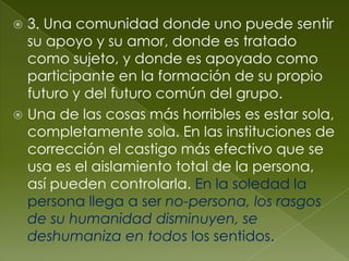  3. Una comunidad donde uno puede sentir
  su apoyo y su amor, donde es tratado
  como sujeto, y donde es apoyado como
  participante en la formación de su propio
  futuro y del futuro común del grupo.
 Una de las cosas más horribles es estar sola,
  completamente sola. En las instituciones de
  corrección el castigo más efectivo que se
  usa es el aislamiento total de la persona,
  así pueden controlarla. En la soledad la
  persona llega a ser no-persona, los rasgos
  de su humanidad disminuyen, se
  deshumaniza en todos los sentidos.
 