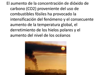 El aumento de la concentración de dióxido de
   carbono (CO2) proveniente del uso de
   combustibles fósiles ha provocado la
   intensificación del fenómeno y el consecuente
   aumento de la temperatura global, el
   derretimiento de los hielos polares y el
   aumento del nivel de los océanos
 