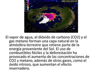 El vapor de agua, el dióxido de carbono (CO2) y el
   gas metano forman una capa natural en la
   atmósfera terrestre que retiene parte de la
   energía proveniente del Sol. El uso de
   combustibles fósiles y la deforestación ha
   provocado el aumento de las concentraciones de
   CO2 y metano, además de otros gases, como el
   óxido nitroso, que aumentan el efecto
   invernadero.
 
