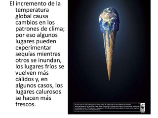 El incremento de la
   temperatura
   global causa
   cambios en los
   patrones de clima;
   por eso algunos
   lugares pueden
   experimentar
   sequías mientras
   otros se inundan,
   los lugares fríos se
   vuelven más
   cálidos y, en
   algunos casos, los
   lugares calurosos
   se hacen más
   frescos.
 