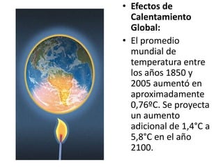 • Efectos de
  Calentamiento
  Global:
• El promedio
  mundial de
  temperatura entre
  los años 1850 y
  2005 aumentó en
  aproximadamente
  0,76ºC. Se proyecta
  un aumento
  adicional de 1,4°C a
  5,8°C en el año
  2100.
 