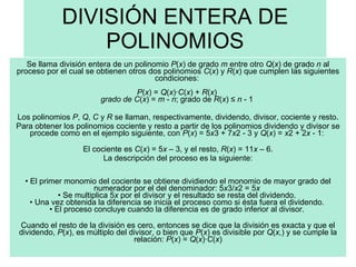 DIVISIÓN ENTERA DE POLINOMIOS Se llama división entera de un polinomio  P ( x ) de grado  m  entre otro  Q ( x ) de grado  n  al proceso por el cual se obtienen otros dos polinomios  C ( x ) y  R ( x ) que cumplen las siguientes condiciones:  P ( x ) =  Q ( x )· C ( x ) +  R ( x )  grado de C ( x ) =  m  -  n ; grado de  R ( x ) ≤  n  - 1  Los polinomios  P ,  Q ,  C  y  R  se llaman, respectivamente, dividendo, divisor, cociente y resto. Para obtener los polinomios cociente y resto a partir de los polinomios dividendo y divisor se procede como en el ejemplo siguiente, con  P ( x ) = 5 x 3 + 7 x 2 - 3 y  Q ( x ) =  x 2 + 2 x  - 1:    El cociente es  C ( x ) = 5 x  – 3, y el resto,  R ( x ) = 11 x  – 6. La descripción del proceso es la siguiente: •  El primer monomio del cociente se obtiene dividiendo el monomio de mayor grado del numerador por el del denominador: 5 x 3/ x 2 = 5 x   • Se multiplica 5 x  por el divisor y el resultado se resta del dividendo.  • Una vez obtenida la diferencia se inicia el proceso como si ésta fuera el dividendo.  • El proceso concluye cuando la diferencia es de grado inferior al divisor.  Cuando el resto de la división es cero, entonces se dice que la división es exacta y que el dividendo,  P ( x ), es múltiplo del divisor, o bien que  P ( x ) es divisible por  Q ( x, ) y se cumple la relación:  P ( x ) =  Q ( x )· C ( x ) 