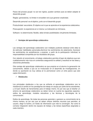 Pasos del proceso grupal: no son tan rígidos, pueden cambiar pues se deben adaptar al
desarrollo grupal.
Reglas: generadoras, no limitan ni encasillan sino que generan creatividad.
Desarrollo personal: es el objetivo, junto con el desarrollo grupal.
Productividad: secundaria. El objetivo es lo que se aprende en la experiencia colaborativa.
Preocupación: la experiencia en sí misma. La motivación es intrínseca.
Software: no determinante; flexible, debe brindar posibilidades virtualmente ilimitadas.
 Ventajas del aprendizaje colaborativo
Las ventajas del aprendizaje colaborativo son múltiples pudiendo destacar entre ellas la
de estimular habilidades personales,disminuir los sentimientos de aislamiento, favorecer
los sentimientos de autoeficiencia y propiciar, a partir de la participación individual, la
responsabilidad compartida por los resultados del grupo.
Con relación al conocimiento, el trabajo colaborativo permite el logro de objetivos que son
cualitativamente más ricos en contenidos asegurando la calidad y exactitud en las ideas y
soluciones planteadas.
Otra ventaja del aprendizaje colaborativo es que propicia en el alumno la generación de
conocimiento, debido a que se ve involucrado en el desarrollo de investigaciones, en
donde su aportación es muy valiosa al no permanecer como un ente pasivo que solo
capta información.
 Obstáculos
Los principales obstáculos a los que se enfrenta el aprendizaje colaborativo son la
resistencia al cambio en los paradigmas de trabajo en equipo por parte de los estudiantes,
y el buen diseño de herramientas para el trabajo mismo. Es por eso que al diseñar un
entorno de aprendizaje colaborativo se deben tomar en cuenta los siguientes aspectos:
estilos de aprendizaje, modelos educativos y las técnicas y tecnologías de la
comunicación.
Estilos de aprendizaje. No todas las personas aprenden o generan su conocimiento de la
misma manera, es por eso que se deben ofrecer distintos recursos que permitan, al
usuario, elegir la fuente y el medio de información que más le convengan. Así como la
correcta integración dentro los equipos de trabajo y las tareas específicas asignadas a
cada miembro.
 