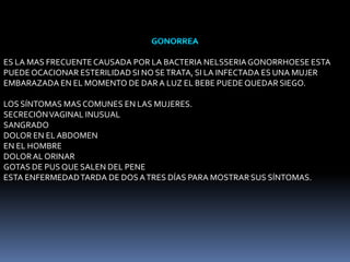 ES LA MAS FRECUENTE CAUSADA POR LA BACTERIA NELSSERIA GONORRHOESE ESTA
PUEDE OCACIONAR ESTERILIDAD SI NO SE TRATA, SI LA INFECTADA ES UNA MUJER
EMBARAZADA EN EL MOMENTO DE DAR A LUZ EL BEBE PUEDE QUEDAR SIEGO.
LOS SÍNTOMAS MAS COMUNES EN LAS MUJERES.
SECRECIÓN VAGINAL INUSUAL
SANGRADO
DOLOR EN EL ABDOMEN
EN EL HOMBRE
DOLOR AL ORINAR
GOTAS DE PUS QUE SALEN DEL PENE
ESTA ENFERMEDAD TARDA DE DOS A TRES DÍAS PARA MOSTRAR SUS SÍNTOMAS.

 