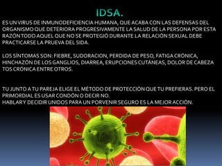 ES UN VIRUS DE INMUNODEFICIENCIA HUMANA, QUE ACABA CON LAS DEFENSAS DEL
ORGANISMO QUE DETERIORA PROGRESIVAMENTE LA SALUD DE LA PERSONA POR ESTA
RAZÓN TODO AQUEL QUE NO SE PROTEGIÓ DURANTE LA RELACIÓN SEXUAL DEBE
PRACTICARSE LA PRUEVA DEL SIDA.
LOS SÍNTOMAS SON: FIEBRE, SUDORACION, PERDIDA DE PESO, FATIGA CRÓNICA,
HINCHAZÓN DE LOS GANGLIOS, DIARREA, ERUPCIONES CUTÁNEAS, DOLOR DE CABEZA
TOS CRÓNICA ENTRE OTROS.

TU JUNTO A TU PAREJA ELIGE EL MÉTODO DE PROTECCIÓN QUE TU PREFIERAS. PERO EL
PRIMORDIAL ES USAR CONDÓN O DECIR NO.
HABLAR Y DECIDIR UNIDOS PARA UN PORVENIR SEGURO ES LA MEJOR ACCIÓN.

 