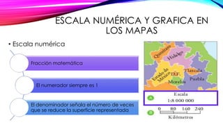 ESCALA NUMÉRICA Y GRAFICA EN 
LOS MAPAS 
• Escala numérica 
Fracción matemática 
El numerador siempre es 1 
El denominador señala el número de veces 
que se reduce la superficie representada 
 