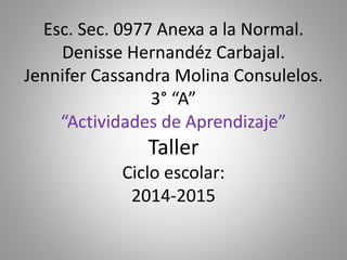 Esc. Sec. 0977 Anexa a la Normal.
Denisse Hernandéz Carbajal.
Jennifer Cassandra Molina Consulelos.
3° “A”
“Actividades de Aprendizaje”
Taller
Ciclo escolar:
2014-2015
 