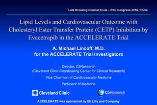 AMLAML
Lipid Levels andLipid Levels and CardiovascularCardiovascular Outcome withOutcome with
Cholesteryl Ester Transfer ProteinCholesteryl Ester Transfer Protein (CETP)(CETP) Inhibition byInhibition by
Evacetrapib in the ACCELERATE TrialEvacetrapib in the ACCELERATE Trial
A.A. Michael Lincoff, M.D.Michael Lincoff, M.D.
for thefor the ACCELERATE TrialACCELERATE Trial InvestigatorsInvestigators
Director, C5ResearchDirector, C5Research
(Cleveland Clinic Coordinating Center for Clinical Research)(Cleveland Clinic Coordinating Center for Clinical Research)
Vice Chairman of Cardiovascular MedicineVice Chairman of Cardiovascular Medicine
Professor of MedicineProfessor of Medicine
Late Breaking Clinical Trials –Late Breaking Clinical Trials – ESC Congress 2016,ESC Congress 2016, RomeRome
ACCELERATE was sponsored by Eli Lilly andACCELERATE was sponsored by Eli Lilly and CompanyCompany
 