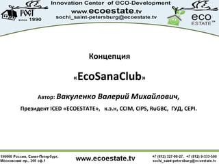 Концепция
«EcoSanaClub»
Автор: Вакуленко Валерий Михайлович,
Президент ICED «ECOESTATE», к.э.н, CCIM, CIPS, RuGBC, ГУД, CEPI.
 