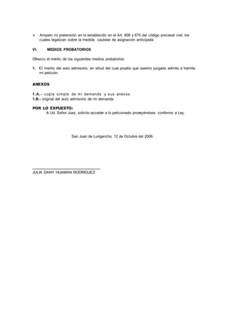  Amparo mi pretensión en lo establecido en el Art. 608 y 675 del código procesal civil, los
cuales legalizan sobre la medida cautelar de asignación anticipada
VI. MEDIOS PROBATORIOS
Ofrezco el mérito de los siguientes medios probatorios:
1. El merito del auto admisorio, en virtud del cual pruebo que vuestro juzgado admite a tramite
mi petición.
ANEXOS
1.A.- copia simple de mi demanda y sus anexos
1.B.- original del auto admisorio de mi demanda
POR LO EXPUESTO:
A Ud. Señor Juez, solicito acceder a lo peticionado proveyéndose conforme a Ley.
San Juan de Lurigancho, 12 de Octubre del 2006.
_____________________
JULIA DANY HUAMAN RODRIGUEZ
 