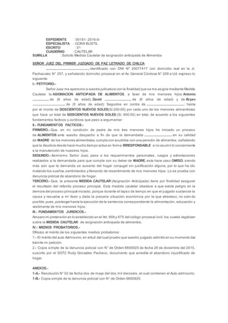 EXPEDIENTE : 00181- 2016-0-
ESPECIALISTA : GORA BUSTIL
ESCRITO : 01
CUADERNO : CAUTELAR
SUMILLA : Solicito Medida Cautelar de asignación anticipada de Alimentos
SEÑOR JUEZ DEL PRIMER JUZGADO DE PAZ LETRADO DE CHILCA
................................................., identificado con DNI Nº 20077417 con domicilio real en la Jr.
Pachacutec N° 257, y señalando domicilio procesal en el Av. General Córdova N° 209 a Ud. expreso lo
siguiente:
I.- PETITORIO.-
Señor Juez me apersono a vuestra judicatura con la finalidad que se me asigne mediante Medida
Cautelar la ASIGNACION ANTICIPADA DE ALIMENTOS, a favor de mis menores hijos Antonio
................... de (8 años de edad), David ............................... de (6 años de edad) y de Bryan
...................................... de (5 años de edad); Seguidos en contra de ...........................................; hasta
por el monto de DOSCIENTOS NUEVOS SOLES(S/.200.00) por cada uno de los menores alimentistas
que hace un total de SEISCIENTOS NUEVOS SOLES (S/. 600.00) en total, de acuerdo a los siguientes
fundamentos facticos y Jurídicos que paso a argumentar.
II.- FUNDAMENTOS FACTICOS.-
PRIMERO.- Que, en mi condición de padre de mis tres menores hijos he iniciado un proceso
de ALIMENTOS ante vuestro despacho a fin de que la demandada ................................ en su calidad
de MADRE de los menores alimentistas,cumpla con acudirlos con una pensión de alimentos; señalando
que la deudora desde hace mucho tiempo actúa en forma IRRESPONSABLE a no asumir lo concerniente
a la manutención de nuestros hijos.
SEGUNDO.- Asimismo Señor Juez, pese a los requerimientos personales, ruegos y exhortaciones
realizados a la demandada para que cumpla con su deber de MADRE, esta hace caso OMISO, siendo
más aún que la demanda se ausento del hogar conyugal sin justificación alguna, por lo que ha ido
matando los sueños,sentimientos y llenando de resentimiento de mis menores hijos. Lo se prueba con
denuncia policial de abandono de hogar.
TERCERO.- Que, la presente MEDIDA CAUTELAR (Asignación Anticipada) tiene por finalidad asegurar
el resultado del referido proceso principal. Esta medida cautelar obedece a que existe peligro en la
demora del proceso principal iniciado, porque durante el lapso de tiempo en que el juzgado sustancie la
causa y resuelva a mi favor y dada la precaria situación económica por la que atravieso, no sien do
posible,pues,postergar hasta la ejecución de la sentencia correspondiente la alimentación, educación y
vestimenta de mis menores hijos.
III.- FUNDAMENTOS JURIDICOS.-
Amparo mi pretensión en lo establecido en el Art. 608 y 675 del código procesal civil, los cuales legalizan
sobre la MEDIDA CAUTELAR de asignación anticipada de alimentos.
IV.- MEDIOS PROBATORIOS.-
Ofrezco el mérito de los siguientes medios probatorios:
1.- El mérito del auto Admisorio,en virtud del cual pruebo que vuestro juzgado admitió en su momento dar
trámite mi petición.
2.- Copia simple de la denuncia policial con N° de Orden 6600925 de fecha 28 de diciembre del 2015,
suscrito por el SOT2 Rudy Gonzales Pacheco, documento que acredita el abandono injustificado de
hogar.
ANEXOS.-
1-A.- Resolución N° 02 de fecha dos de mayo del dos mil dieciséis, el cual contienen el Auto admisorio.
1-B.- Copia simple de la denuncia policial con N° de Orden 6600925.
 