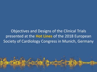 Objectives and Designs of the Clinical Trials
presented at the Hot Lines of the 2018 European
Society of Cardiology Congress in Munich, Germany
 