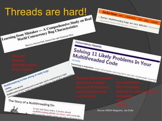 Threads are hard!



 Data race
 Deadlock
 Atomicity Violation
 Order Violation

                       Forgotten Synchronization
                       Incorrect Granularity         Two-Step Dance
                       Read and Write Tearing        Priority Inversion
                       Lock-Free Reordering          Patterns for Achieving Safety
                       Lock Convoys                  Immutability
                                                     Purity
                                                     Isolation
                                     Source: MSDN Magazine, Joe Duffy
 