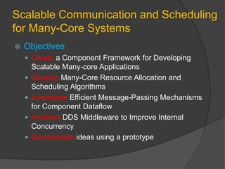 Scalable Communication and Scheduling
for Many-Core Systems
   Objectives
     Create a Component Framework for Developing
        Scalable Many-core Applications
       Develop Many-Core Resource Allocation and
        Scheduling Algorithms
       Investigate Efficient Message-Passing Mechanisms
        for Component Dataflow
       Architect DDS Middleware to Improve Internal
        Concurrency
       Demonstrate ideas using a prototype
 