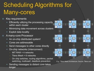 Scheduling Algorithms for
Many-cores
   Key requirements
     Efficiently utilizing the processing capacity
      within each cluster
     Minimizing data movement across clusters
     Exploit data locality
   A many-core Processor
     An on-chip distributed system!
     Cores are addressable
     Send messages to other cores directly
     On-chip networks (interconnect)
      ○ MIT RAW = 4 networks
      ○ Tilera iMesh = 6 networks
      ○ On chip switches, routing algorithms, packet
        switching, multicast!, deadlock prevention     E.g., Tilera iMesh Architecture. Source: Tilera.com

     Sending messages to distant core takes
      longer
 