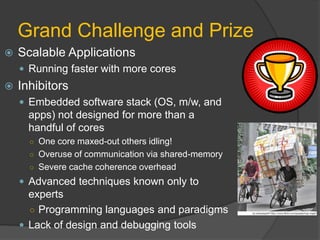 Grand Challenge and Prize
   Scalable Applications
     Running faster with more cores
   Inhibitors
     Embedded software stack (OS, m/w, and
      apps) not designed for more than a
      handful of cores
      ○ One core maxed-out others idling!
      ○ Overuse of communication via shared-memory
      ○ Severe cache coherence overhead
     Advanced techniques known only to
      experts
      ○ Programming languages and paradigms
     Lack of design and debugging tools
 
