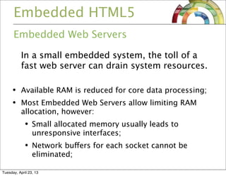 Embedded HTML5
Embedded Web Servers
In a small embedded system, the toll of a
fast web server can drain system resources.
• Available RAM is reduced for core data processing;
• Most Embedded Web Servers allow limiting RAM
allocation, however:
• Small allocated memory usually leads to
unresponsive interfaces;
• Network buffers for each socket cannot be
eliminated;
Tuesday, April 23, 13
 