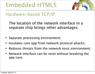 Embedded HTML5
Hardware-based TCP/IP
The location of the network interface in a
separate chip brings other advantages:
• Separate processing environment;
• Insulates core app from network protocol attacks;
• Reduces threats from the network toxic environment;
• Network interface can be reset without breaking the
app core;
Tuesday, April 23, 13
 