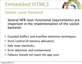Embedded HTML5
Socket Layer Backend
Several NFR (non-functional requirements) are
important in the implementation of the socket
backend:
• Guarded buffers and overﬂow detection techniques;
• Strict control of memory allocation;
• Safe state machines;
• Error detection and containment;
• Failures should not reach the app core.
Tuesday, April 23, 13
 