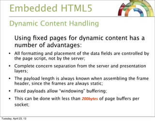 Embedded HTML5
Dynamic Content Handling
Using ﬁxed pages for dynamic content has a
number of advantages:
• All formatting and placement of the data ﬁelds are controlled by
the page script, not by the server;
• Complete concern separation from the server and presentation
layers;
• The payload length is always known when assembling the frame
header, since the frames are always static;
• Fixed payloads allow “windowing” buffering;
• This can be done with less than 200bytes of page buffers per
socket;
Tuesday, April 23, 13
 