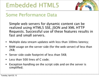 Embedded HTML5
Some Performance Data
Simple web servers for dynamic content can be
realized using HTML5 SSE, JSON and XML HTTP
Requests. Successful use of these features results in
fast and small servers.
• Multiple data stream updates with less than 100ms latency;
• RAM usage on the server side (for the web server) of less than
2KB;
• Server side code footprint of less than 5KB;
• Less than 500 lines of C code;
• Exception handling on the script side and on the server is
simpliﬁed;
Tuesday, April 23, 13
 