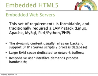 Embedded HTML5
Embedded Web Servers
This set of requirements is formidable, and
traditionally required a LAMP stack (Linux,
Apache, MySql, Perl/Python/PHP).
• The dynamic content usually relies on backend
support (PHP / Server scripts / process database)
• Large RAM space dedicated to network buffers;
• Responsive user interface demands process
bandwidth;
Tuesday, April 23, 13
 