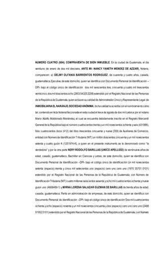 NUMERO CUATRO (004). COMPRAVENTA DE BIEN INMUEBLE. En la ciudad de Guatemala, el día
veintiuno de enero de dos mil dieciséis, ANTE MI: NANCY YANETH MENDEZ DE AZZARI, Notaria,
comparecen: a) DELMY OLFANIA BARRIENTOS RODRIGUEZ, de cuarenta y cuatro años, casada,
guatemalteca,Ejecutiva,deeste domicilio, quien se identifica con Documento Personal de Identificación –
DPI- bajo el código único de identificación dos mil seiscientos tres, cincuenta y cuatro mil trescientos
veinticinco,dosmildoscientosocho (2603543252208)extendido por el Registro Nacional de las Personas
de laRepúblicadeGuatemala,quienactúaensucalidadde Administrador Único yRepresentante Legal de
INMOBILIARIAEL NARANJO,SOCIEDADANÓNIMA,dichacalidadlaacreditaconelnombramientocomo
tal, contenidoenActa Notarialfaccionadaenestaciudadel trecede agostode dos mil catorce por el notario
Mario Adolfo Maldonado Menéndez, el cual se encuentra debidamente inscrito en el Registro Mercantil
Generaldela Repúblicabajoel número cuatrocientos treinta yun mil novecientos ochenta yseis (431986),
folio cuatrocientos doce (412) del libro trescientos cincuenta y nueve (359) de Auxiliares de Comercio,
entidadconNúmerode Identificación Tributaria (NIT) un millón doscientos cincuenta yun mil novecientos
setenta y cuatro guión K (1251974-K), a quien en el presente instrumento se le denominará como “la
vendedora” y por la otra parte NERY RODOLFO BARILLAS (UNICO APELLIDO) de veintinueve años de
edad, casado, guatemalteco, Bachiller en Ciencias y Letras, de este domicilio, quien se identifica con
Documento Personal de Identificación –DPI- bajo el código único de identificación Un mil novecientos
setenta (espacio) treinta y cinco mil setecientos uno (espacio) cero uno cero uno (1970 35701 0101)
extendido por el Registro Nacional de las Personas de la República de Guatemala, con Número de
IdentificaciónTributaria(NIT) cuatro millones seiscientos sesenta yocho mil cuatrocientos ochenta ynueve
guion uno (4668489-1) yMIRNA LORENA SALAZAR GUZMAN DE BARILLAS de treinta años de edad,
casada, guatemalteca, Perito en administración de empresas, de este domicilio, quien se identifica con
Documento Personal de Identificación –DPI- bajo el código único de identificación Dos mil cuatrocientos
ochenta yocho (espacio) noventa yun mil novecientos cincuenta ydos (espacio) cero uno cero uno (2488
919520101)extendidoporel RegistroNacionaldelasPersonasde laRepúblicadeGuatemala,conNúmero
 