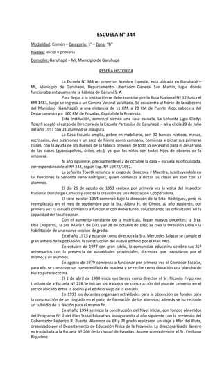 ESCUELA N° 344
Modalidad: Común – Categoría: 1° – Zona: “B”
Niveles: inicial y primaria
Domicilio: Garuhapé – Mi, Municipio de Garuhapé

                                        RESEÑA HISTORICA

                  La Escuela N° 344 no posee un Nombre Especial, está ubicada en Garuhapé –
Mi, Municipio de Garuhapé, Departamento Libertador General San Martín, lugar donde
funcionaba antiguamente la Fábrica de Garumí S. A.
                  Para llegar a la Institución se debe transitar por la Ruta Nacional Nº 12 hasta el
KM 1483, luego se ingresa a un Camino Vecinal asfaltado. Se encuentra al Norte de la cabecera
del Municipio (Garuhapé), a una distancia de 11 KM, a 20 KM de Puerto Rico, cabecera del
Departamento y a 160 KM de Posadas, Capital de la Provincia.
                  Esta Institución, comenzó siendo una casa escuela. La Señorita Ligia Gladys
Tosetli aceptó el cargo de Directora de la Escuela Particular de Garuhapé – Mi y el día 23 de Julio
del año 1951 con 21 alumnos se inaugura.
                  La Casa Escuela amplia, pobre en mobiliario, con 30 bancos rústicos, mesas,
escritorios, dos pizarrones y un arco de hierro como campana, comienza a dictar sus primeras
clases, con la ayuda de los dueños de la fábrica proveen de todo lo necesario para el desarrollo
de las clases (guardapolvos, útiles, etc.), ya que los niños son todos hijos de obreros de la
empresa.
                  Al año siguiente, precisamente el 2 de octubre la casa – escuela es oficializada,
correspondiéndole el Nº 344, según Exp. Nº 59472/1952.
                  La señorita Tosetli renuncia al cargo de Directora y Maestra, sustituyéndole en
las funciones la Señorita Irene Rodríguez, quien comienza a dictar las clases en abril con 32
alumnos.
                  El día 26 de agosto de 1953 reciben por primera vez la visita del Inspector
Nacional Don Jorge Carlucci y solicita la creación de una Asociación Cooperadora.
                  El ciclo escolar 1954 comenzó bajo la dirección de la Srta. Rodríguez, pero es
reemplazada en el mes de septiembre por la Sra. Albina H. de Olmos. Al año siguiente, por
primera vez la escuela comienza a funcionar con doble turno, solucionando las dificultades en la
capacidad del local escolar.
                  Con el aumento constante de la matricula, llegan nuevos docentes: la Srta.
Elba Chaparro, la Sra. María I. de Díaz y el 28 de octubre de 1960 se crea la Dirección Libre y la
habilitación de una nueva sección de grado.
                  En el año 1975 y estando como directora la Sra. Mercedes Salazar se cumple el
gran anhelo de la población, la construcción del nuevo edificio por el Plan PAIS.
                  En octubre de 1977 con gran júbilo, la comunidad educativa celebra sus 25º
aniversarios con la presencia de autoridades provinciales, docentes que transitaron por el
mismo, y ex alumnos.
                  En agosto de 1979 comienza a funcionar por primera vez el Comedor Escolar,
para ello se construye un nuevo edificio de madera y se recibe como donación una plancha de
hierro para la cocina.
                  El 1 de abril de 1980 inicia sus tareas como director el Sr. Ricardo Firpo con
traslado de a Escuela Nº 228.Se inician los trabajos de construcción del piso de cemento en el
sector ubicado entre la cocina y el edificio viejo de la escuela.
                  En 1993 los docentes organizan actividades para la obtención de fondos para
la construcción de un tinglado en el patio de formación de los alumnos; además se ha recibido
un subsidio de la Nación para el mismo fin.
                  En el año 1994 se inicia la construcción del Nivel Inicial, con fondos obtenidos
del Programa Nº 2 del Plan Social Educativo, inaugurando al año siguiente con la presencia del
Gobernador Federico R. Puerta. Alumnos de 6º y 7º grado realizaron un viaje a Mar del Plata,
organizado por el Departamento de Educación Física de la Provincia. La directora Gladis Bareiro
es trasladada a la Escuela Nº 266 de la ciudad de Posadas. Asume como director el Sr. Emiliano
Riquelme.
 