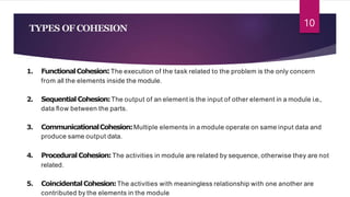 TYPES OF COHESION
1. FunctionalCohesion:The execution of the task related to the problem is the only concern
from all the elements inside the module.
2. SequentialCohesion:The output of an element is the input of other element in a module i.e.,
data ﬂow between the parts.
3. CommunicationalCohesion:Multiple elements in a module operate on same input data and
produce same output data.
4. ProceduralCohesion:The activities in module are related by sequence, otherwise they are not
related.
5. CoincidentalCohesion:The activities with meaningless relationship with one another are
contributed by the elements in the module
10
 