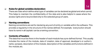 ❑ Rulesforglobalvariablesdeclaration:
There are rules which deﬁne what type of variables can be declared as global and what cannot.
This helps to maintain the conﬁdentiality of the data and is also helpful in cases where the
access rights are to be provided only to the selected group of users.
❑ Namingconventions:
Naming conventions are set for declaring any sort of entity or variable within the software. This
provides a regularity in the structure of the names deﬁned. For example, ‘every button should
have its name in all capitals’ can be a naming convention.
❑ Contents ofheaders:
The data that must be there in the header of each module has a pre-deﬁned format. This usually
includes the name of the module, data of creation, date of approval, developer’s or author’s
name, synopsis, description of the module, description of the variables and functions deﬁned in
the module,etc.
14
 