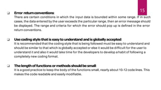 ❑ Error returnconventions:
There are certain conditions in which the input data is bounded within some range. If in such
cases, the data entered by the user exceeds the particular range, then an error message should
be displayed. The range and criteria for which the error should pop up is deﬁned in the error
return conventions.
❑ Usecodingstyle thatiseasytounderstandandisgloballyaccepted:
It is recommended that the coding style that is being followed must be easy to understand and
should be similar to that which is globally accepted or else it would be difﬁcult for the user to
understand it and also it would take time for the developers to develop a habit of following a
completely new coding format.
❑ Thelengthoffunctionsormethodsshouldbesmall:
It is a good practice to keep the body of the functions small, nearly about 10-12 code lines. This
makes the code readable and easily modiﬁable.
15
 