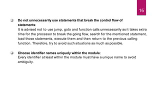 ❑ Do not unnecessarily use statements that break the control ﬂow of
statements:
It is advised not to use jump, goto and function calls unnecessarily as it takes extra
time for the processor to break the going ﬂow, search for the mentioned statement,
load those statements, execute them and then return to the previous calling
function. Therefore, try to avoid such situations as much as possible.
❑ Choose identiﬁer names uniquely within the module:
Every identiﬁer at least within the module must have a unique name to avoid
ambiguity.
16
 