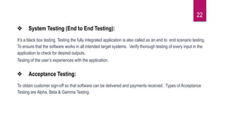 ❖ System Testing (End to End Testing):
It’s a black box testing. Testing the fully integrated application is also called as an end to end scenario testing.
To ensure that the software works in all intended target systems. Verify thorough testing of every input in the
application to check for desired outputs.
Testing of the user’s experiences with the application.
❖ Acceptance Testing:
To obtain customer sign-off so that software can be delivered and payments received. Types of Acceptance
Testing are Alpha, Beta & Gamma Testing.
22
 