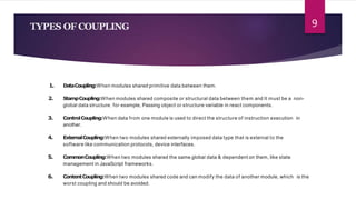 TYPES OF COUPLING
1. DataCoupling:When modules shared primitive data between them.
2. StampCoupling:When modules shared composite or structural data between them and It must be a non-
global data structure. for example, Passing object or structure variable in react components.
3. ControlCoupling:When data from one module is used to direct the structure of instruction execution in
another.
4. ExternalCoupling:When two modules shared externally imposed data type that is external to the
software like communication protocols, device interfaces.
5. CommonCoupling:When two modules shared the same global data & dependent on them, like state
management in JavaScript frameworks.
6. ContentCoupling:When two modules shared code and can modify the data of another module, which is the
worst coupling and should be avoided.
9
 
