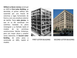 FIRST LEITER BUILDING
William Le Baron Jenney construyó
en 1879 el First Leiter Building, ya
demolido, el primer edificio alto
sostenido por una mezcla de
columnas y vigas horizontales de
hierro y con una envoltura exterior
de ladrillo. Tenía siete plantas, lo
que en su día constituyó una
auténtica novedad. Su plano
rectangular y su fachada repite el
modelo de las primitivas
construcciones fabriles británicas,
pero con mayor altura y amplios
vanos exteriores. El Second Leiter
Building, de ocho pisos y
construido en 1891, repitió el
modelo.
SECOND LEITER BUILDING
 
