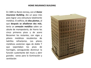 En 1885 Le Baron Jenney, con el Home
Insurance Building, dio un paso más
para lograr una estructura totalmente
metálica. El edificio, de diez plantas, al
que después se añadieron dos más,
tenía un armazón metálico sobre un
zócalo de mampostería, de hierro los
cinco primeros pisos y de acero
Bessemer los restantes, con vigas y
pilares metálicos recubiertos de
ladrillos refractarios. Los pilares
metálicos sostenían vigas de doble T
que soportaban los pisos de
hormigón, consiguiendo disminuir la
función sustentante del muro y abrir
grandes vanos para la iluminación y
ventilación
HOME INSURANCE BUILDING
 