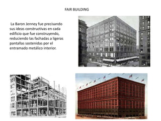La Baron Jenney fue precisando
sus ideas constructivas en cada
edificio que fue construyendo,
reduciendo las fachadas a ligeras
pantallas sostenidas por el
entramado metálico interior.
FAIR BUILDING
 
