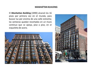 MANHATTAN BUILDING
El Manhattan Building (1890) alcanzó los 16
pisos por primera vez en el mundo, para
buscar luz por encima de una calle estrecha;
las ventanas quedan recortadas en un muro
continuo que se apoya, piso a piso, en el
esqueleto de acero.
 
