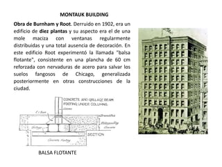 MONTAUK BUILDING
BALSA FLOTANTE
Obra de Burnham y Root. Derruido en 1902, era un
edificio de diez plantas y su aspecto era el de una
mole maciza con ventanas regularmente
distribuidas y una total ausencia de decoración. En
este edificio Root experimentó la llamada "balsa
flotante", consistente en una plancha de 60 cm
reforzada con nervaduras de acero para salvar los
suelos fangosos de Chicago, generalizada
posteriormente en otras construcciones de la
ciudad.
 
