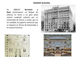 ROOKERY BUILDING
En 1886-87 Burnham y
Root construyeron un bloque de
oficinas en torno a un gran patio
central cuadrado cubierto por un
entramado de hierro y cristal, que es
en realidad una galería comercial que
se dispone en forma de balconadas a
la manera francesa.
 